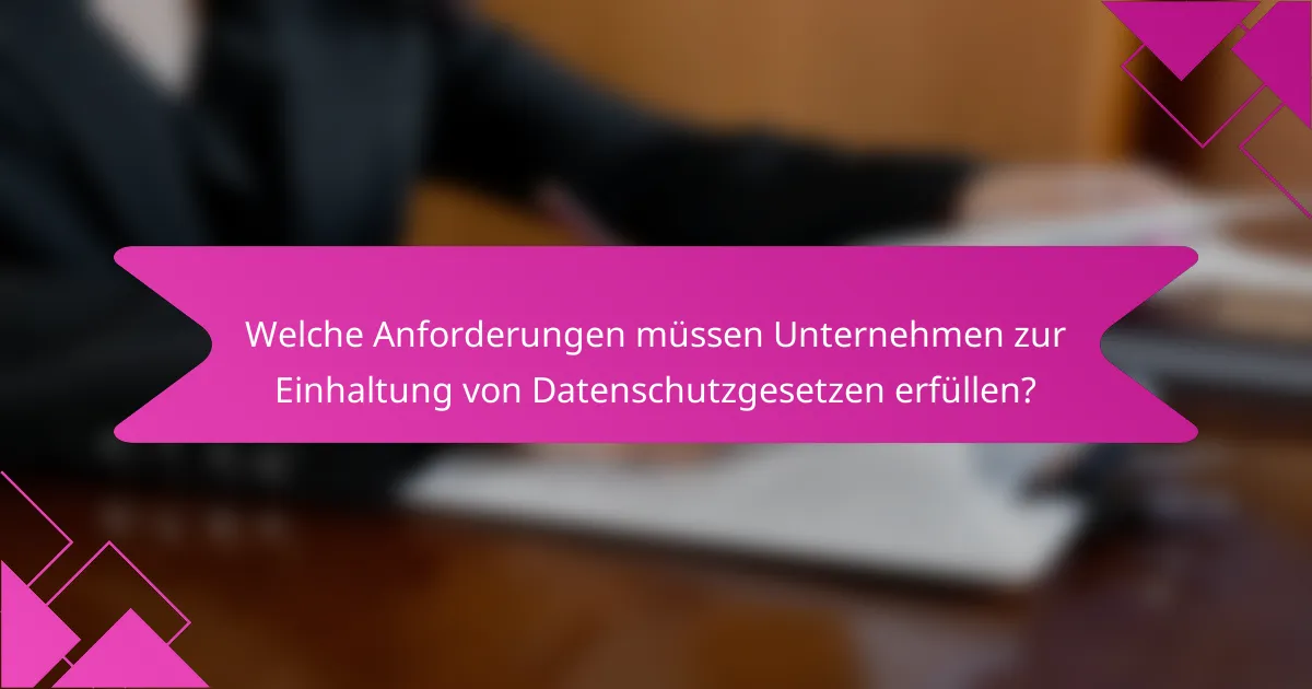 Welche Anforderungen müssen Unternehmen zur Einhaltung von Datenschutzgesetzen erfüllen?